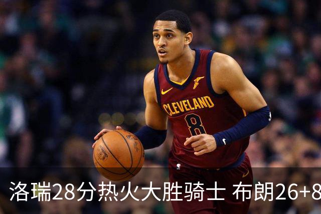 洛瑞28分热火大胜骑士 布朗26+8绿军险胜雄鹿
