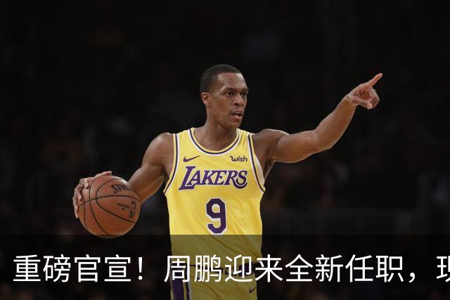 重磅官宣！周鹏迎来全新任职，现身广东携手易建联，薪资报酬出乎意料